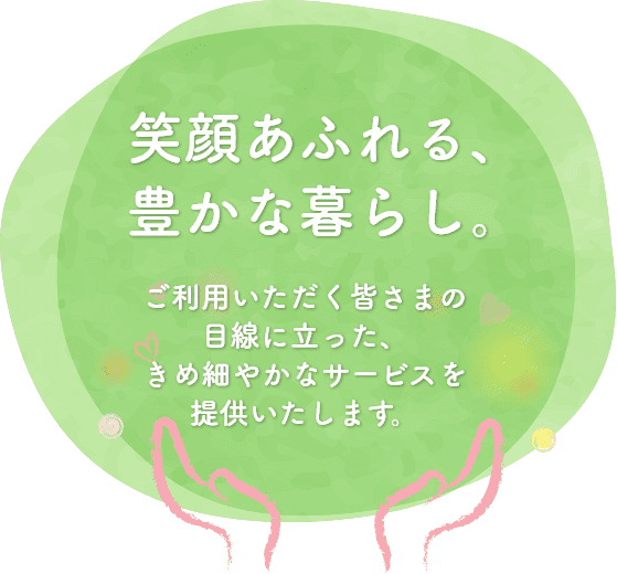 笑顔あふれる、豊かな暮らし。ご利用いただく皆さまの目線に立った、きめ細やかなサービスを提供いたします。